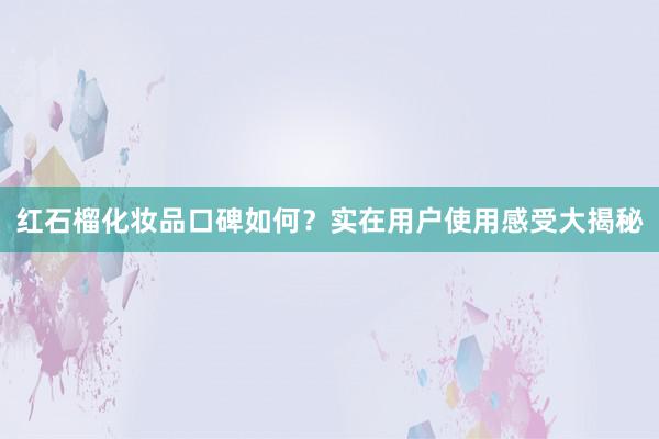 红石榴化妆品口碑如何？实在用户使用感受大揭秘