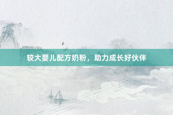 较大婴儿配方奶粉,助力成长好伙伴