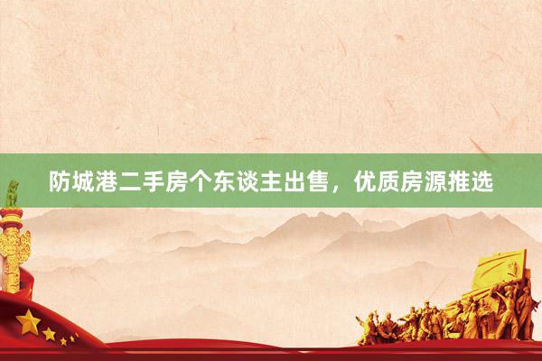 防城港二手房个东谈主出售,优质房源推选