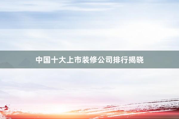 中国十大上市装修公司排行揭晓